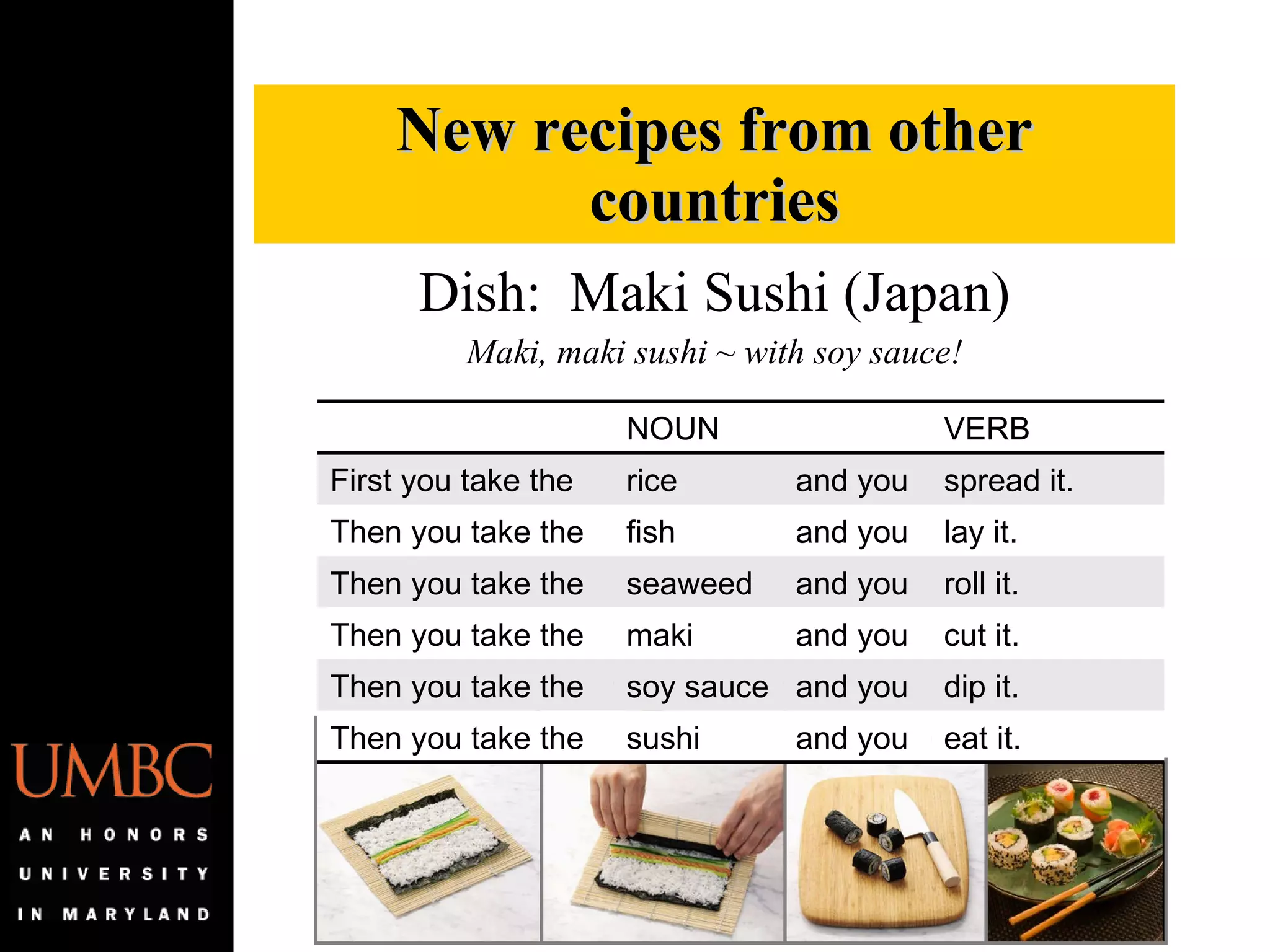 Dish:  Maki Sushi (Japan) Maki, maki sushi ~ with soy sauce! New recipes from other countries NOUN VERB First you take the rice and you spread it. Then you take the fish and you lay it. Then you take the seaweed and you roll it. Then you take the maki and you cut it. Then you take the soy sauce and you dip it. Then you take the sushi and you eat it. 