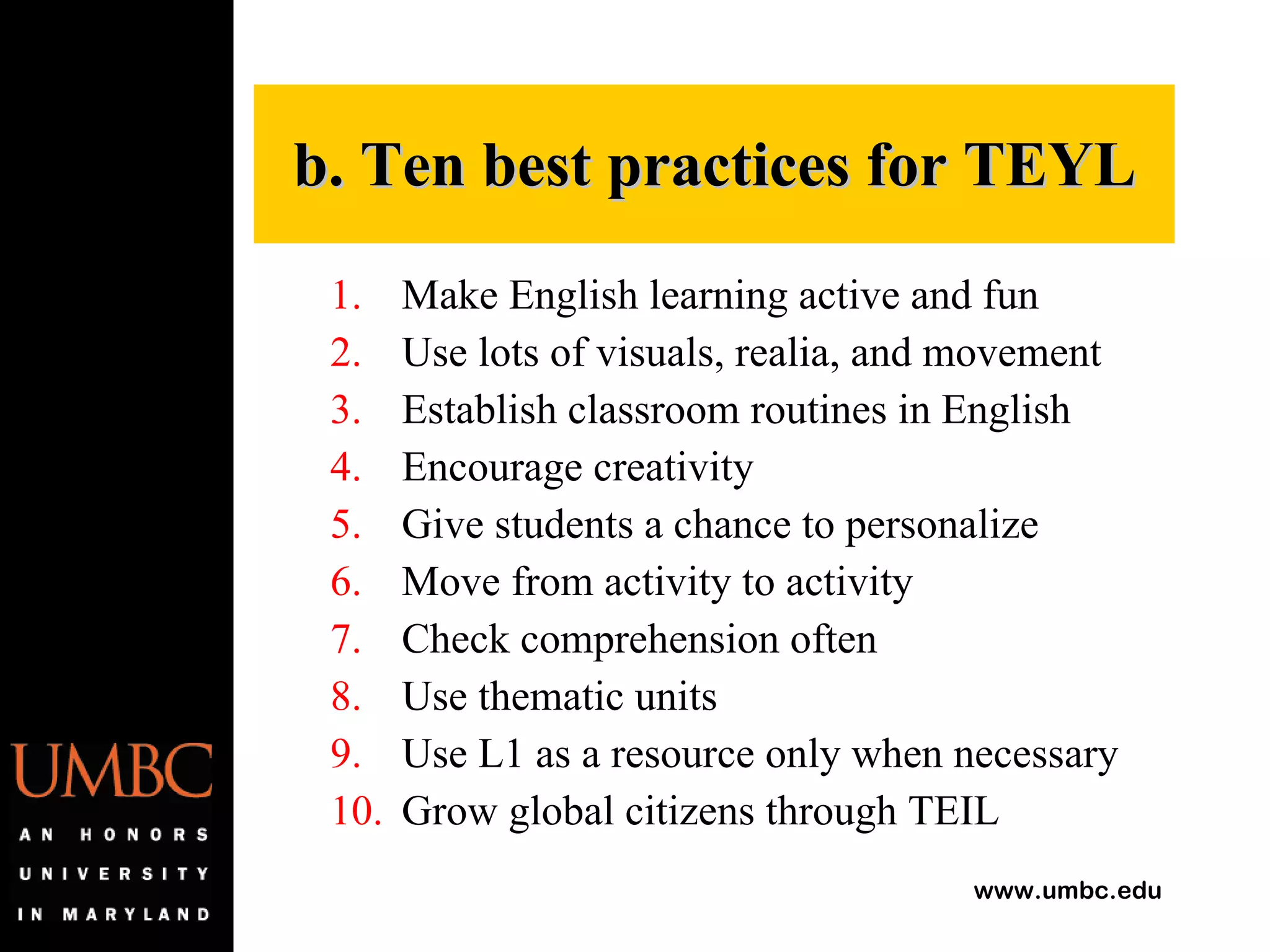 Make English learning active and fun Use lots of visuals, realia, and movement Establish classroom routines in English Encourage creativity Give students a chance to personalize Move from activity to activity Check comprehension often Use thematic units Use L1 as a resource only when necessary Grow global citizens through TEIL b. Ten best practices for TEYL 