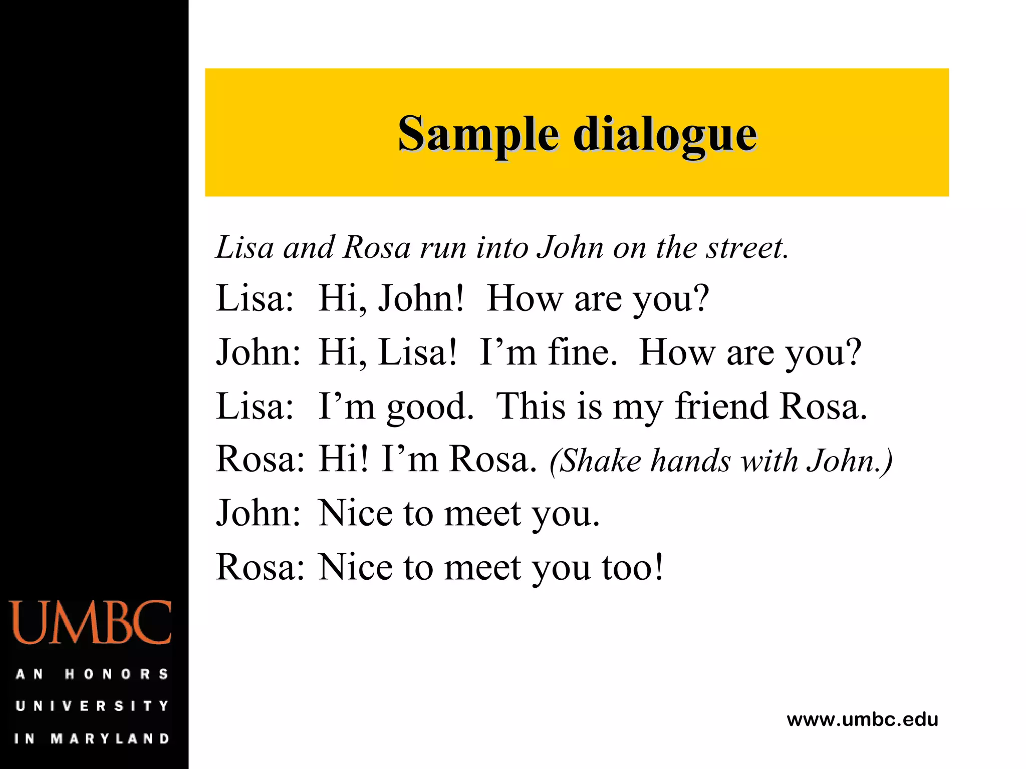 Lisa and Rosa run into John on the street. Lisa: Hi, John!  How are you? John: Hi, Lisa!  I’m fine.  How are you? Lisa: I’m good.  This is my friend Rosa. Rosa: Hi! I’m Rosa.  (Shake hands with John.) John: Nice to meet you. Rosa: Nice to meet you too! Sample dialogue 