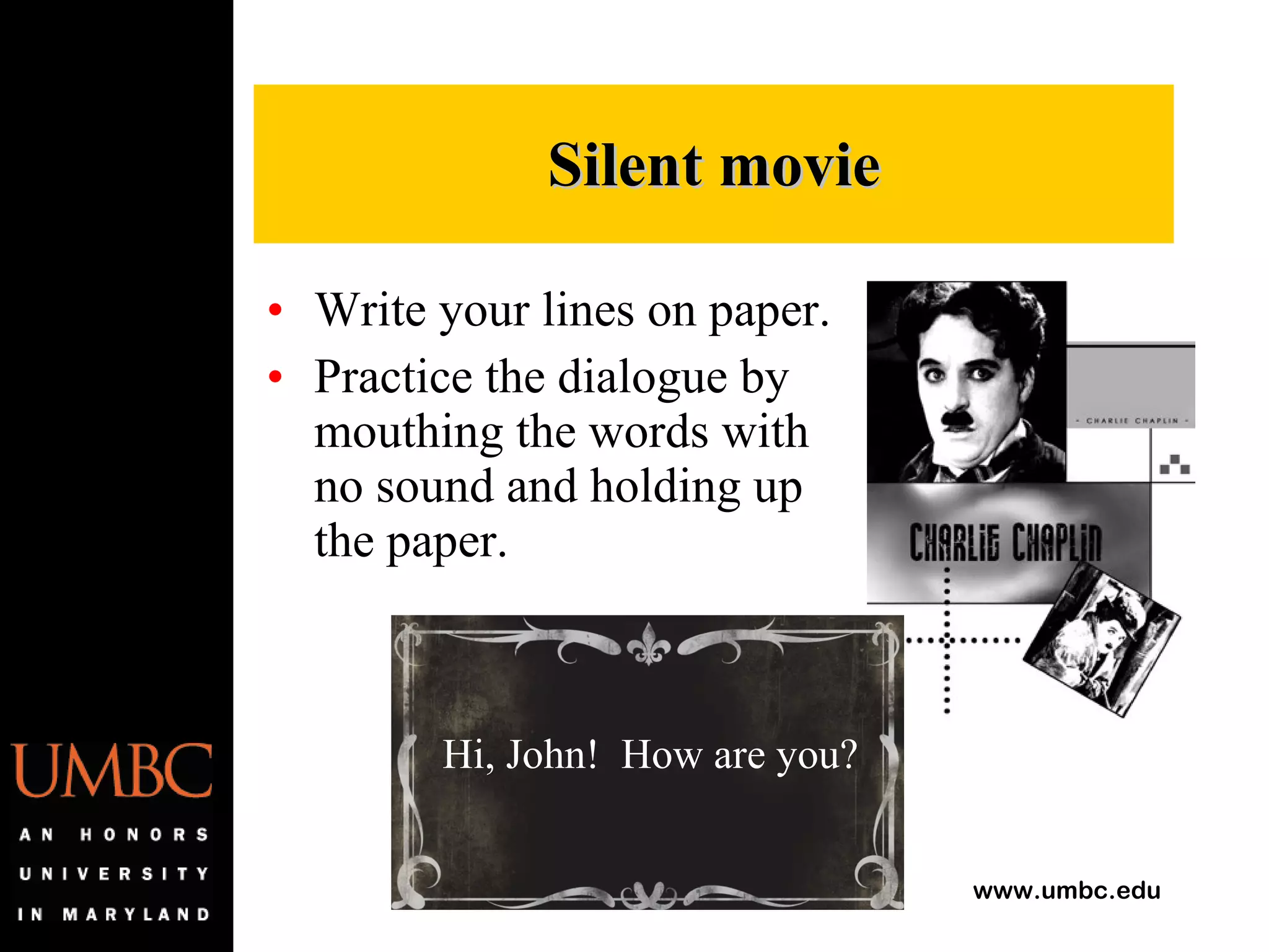 Write your lines on paper. Practice the dialogue by mouthing the words with no sound and holding up the paper. Silent movie Hi, John!  How are you? 