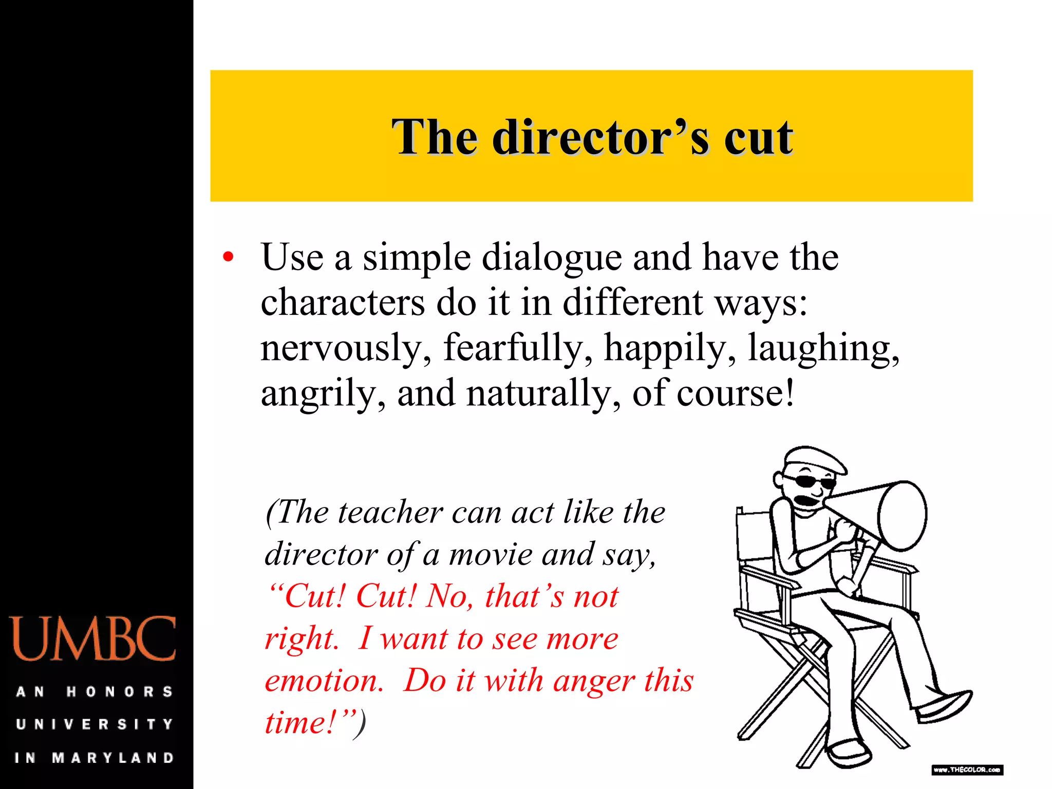 Use a simple dialogue and have the characters do it in different ways:  nervously, fearfully, happily, laughing, angrily, and naturally, of course! The director’s cut (The teacher can act like the director of a movie and say,  “Cut! Cut! No, that’s not right.  I want to see more emotion.  Do it with anger this time!” ) 