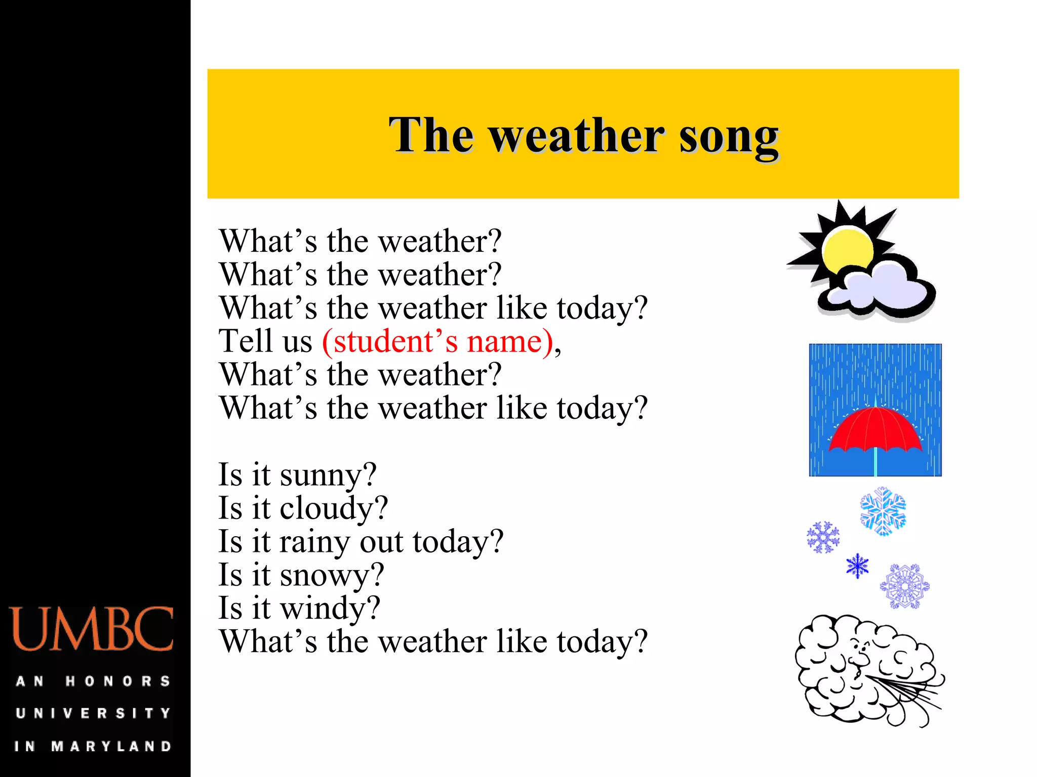 What’s the weather? What’s the weather? What’s the weather like today? Tell us  (student’s name) , What’s the weather? What’s the weather like today?   Is it sunny?  Is it cloudy?  Is it rainy out today?  Is it snowy? Is it windy?  What’s the weather like today? The weather song 