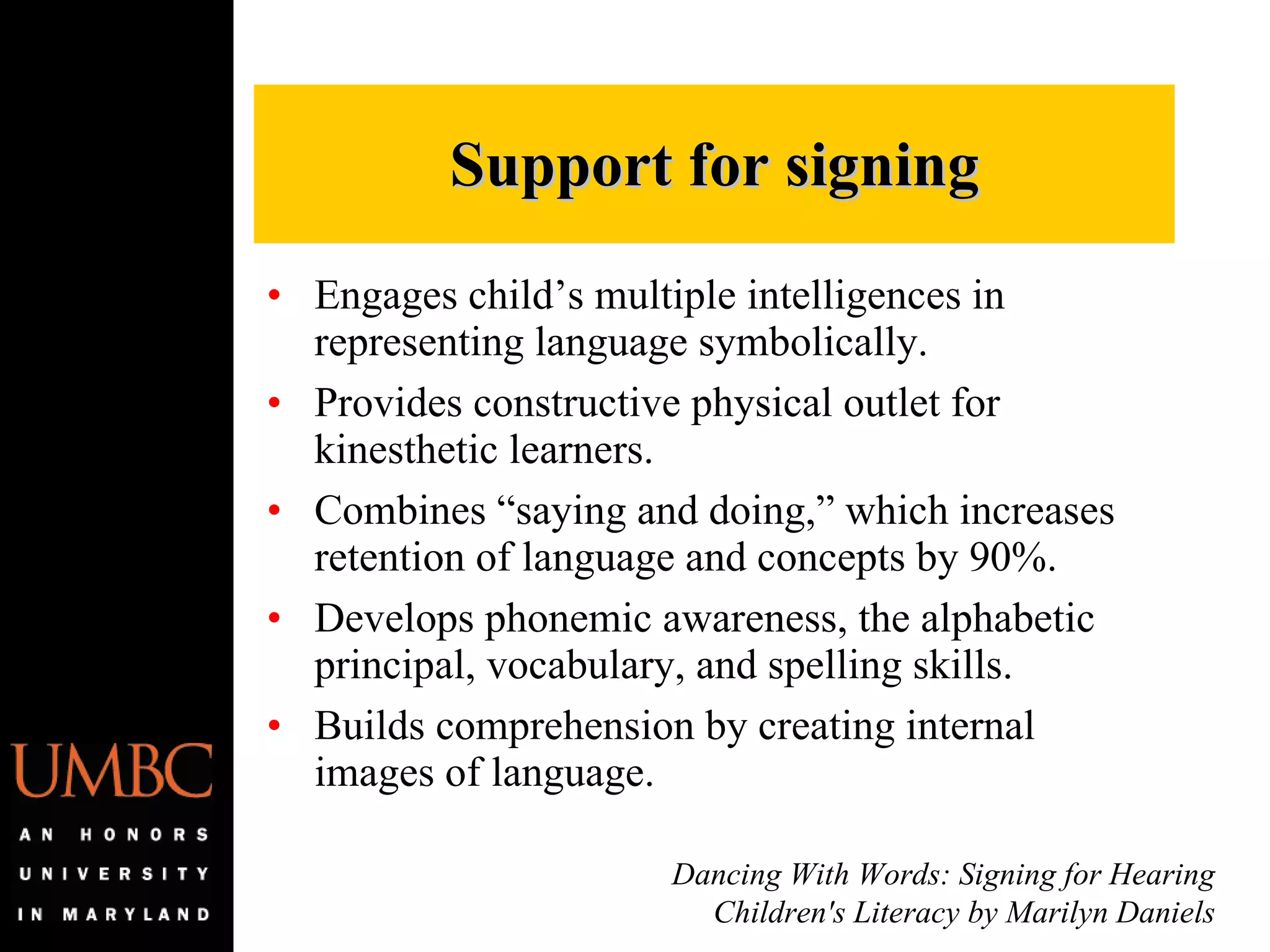 Engages child’s multiple intelligences in representing language symbolically. Provides constructive physical outlet for kinesthetic learners. Combines “saying and doing,” which increases retention of language and concepts by 90%. Develops phonemic awareness, the alphabetic principal, vocabulary, and spelling skills. Builds comprehension by creating internal images of language. Support for signing Dancing With Words: Signing for Hearing Children's Literacy by Marilyn Daniels 