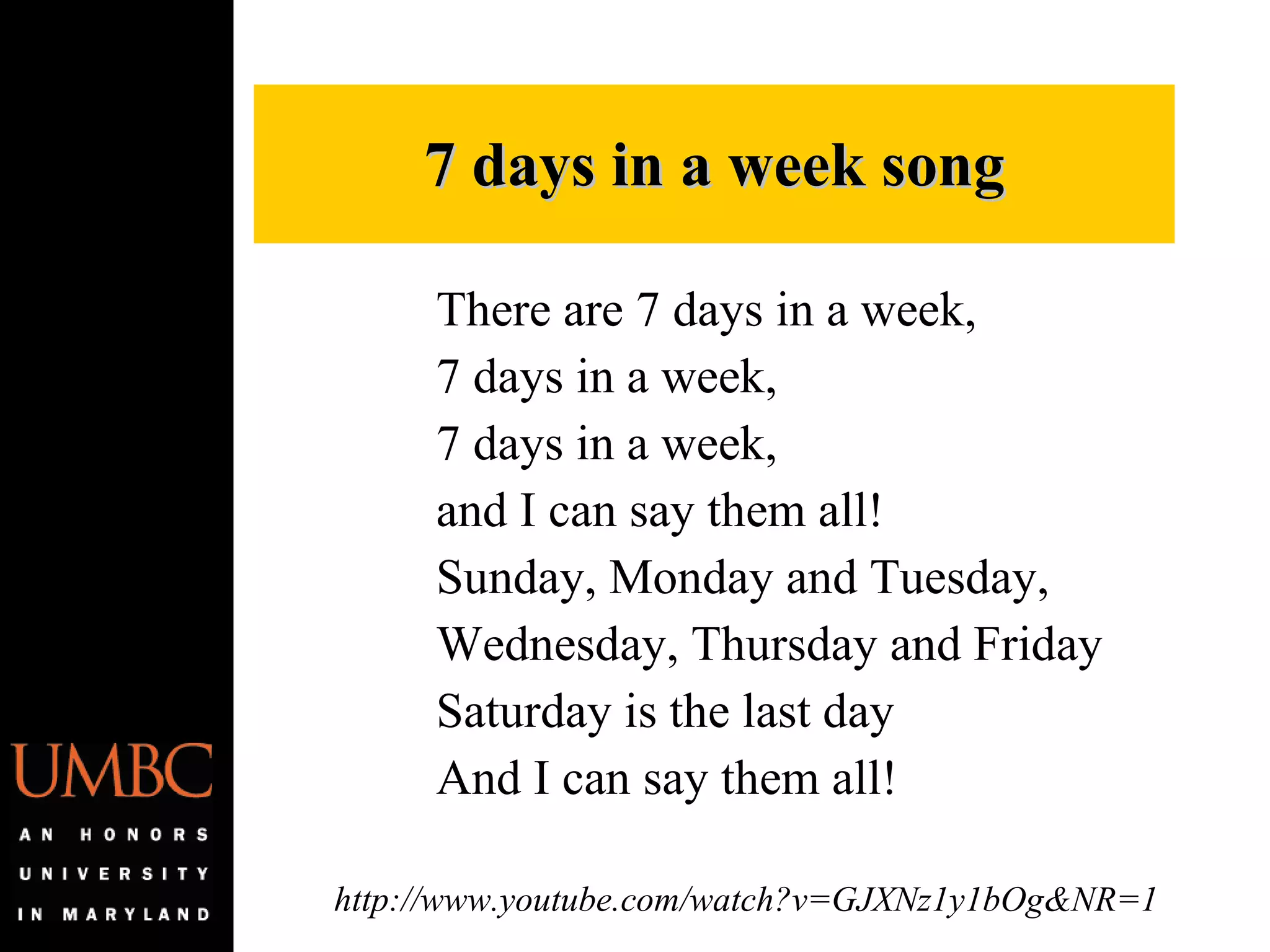 7 days in a week song There are 7 days in a week, 7 days in a week,  7 days in a week, and I can say them all! Sunday, Monday and Tuesday,  Wednesday, Thursday and Friday Saturday is the last day And I can say them all!  http://www.youtube.com/watch?v=GJXNz1y1bOg&NR=1 