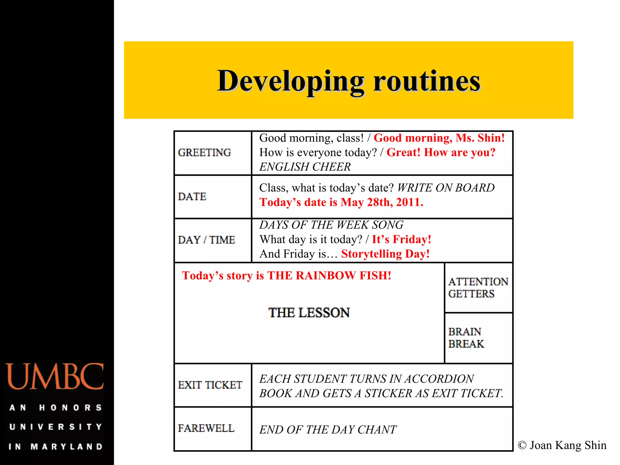 Developing routines Good morning, class! /  Good morning, Ms. Shin! How is everyone today? /  Great! How are you? ENGLISH CHEER Class, what is today’s date?  WRITE ON BOARD Today’s date is May 28th, 2011. DAYS OF THE WEEK SONG What day is it today? /  It’s Friday! And Friday is…  Storytelling Day! EACH STUDENT TURNS IN ACCORDION BOOK AND GETS A STICKER AS EXIT TICKET. END OF THE DAY CHANT Today’s story is THE RAINBOW FISH! © Joan Kang Shin 