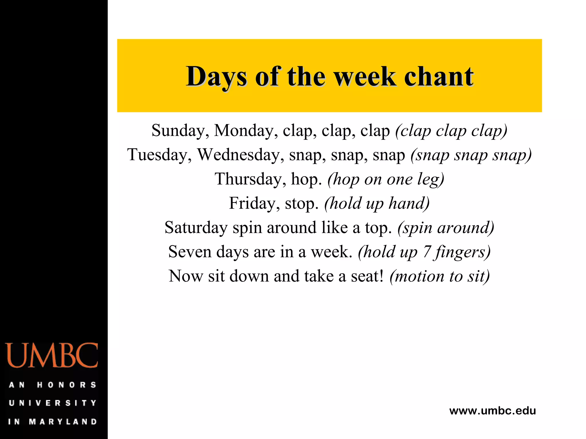 Sunday, Monday, clap, clap, clap  (clap clap clap) Tuesday, Wednesday, snap, snap, snap  (snap snap snap) Thursday, hop.  (hop on one leg) Friday, stop.  (hold up hand) Saturday spin around like a top.  (spin around) Seven days are in a week.  (hold up 7 fingers) Now sit down and take a seat!  (motion to sit) Days of the week chant 