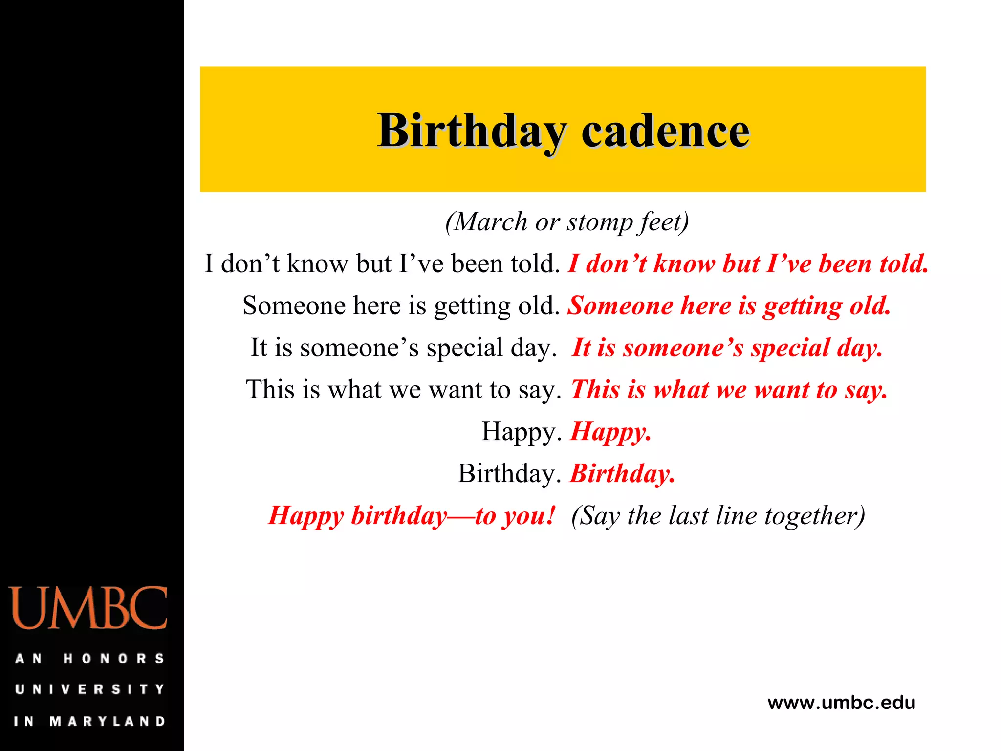 (March or stomp feet) I don’t know but I’ve been told.  I don’t know but I’ve been told. Someone here is getting old.  Someone here is getting old. It is someone’s special day.  It is someone’s special day. This is what we want to say.  This is what we want to say. Happy.  Happy. Birthday.  Birthday. Happy birthday—to you!   (Say the last line together) Birthday cadence 