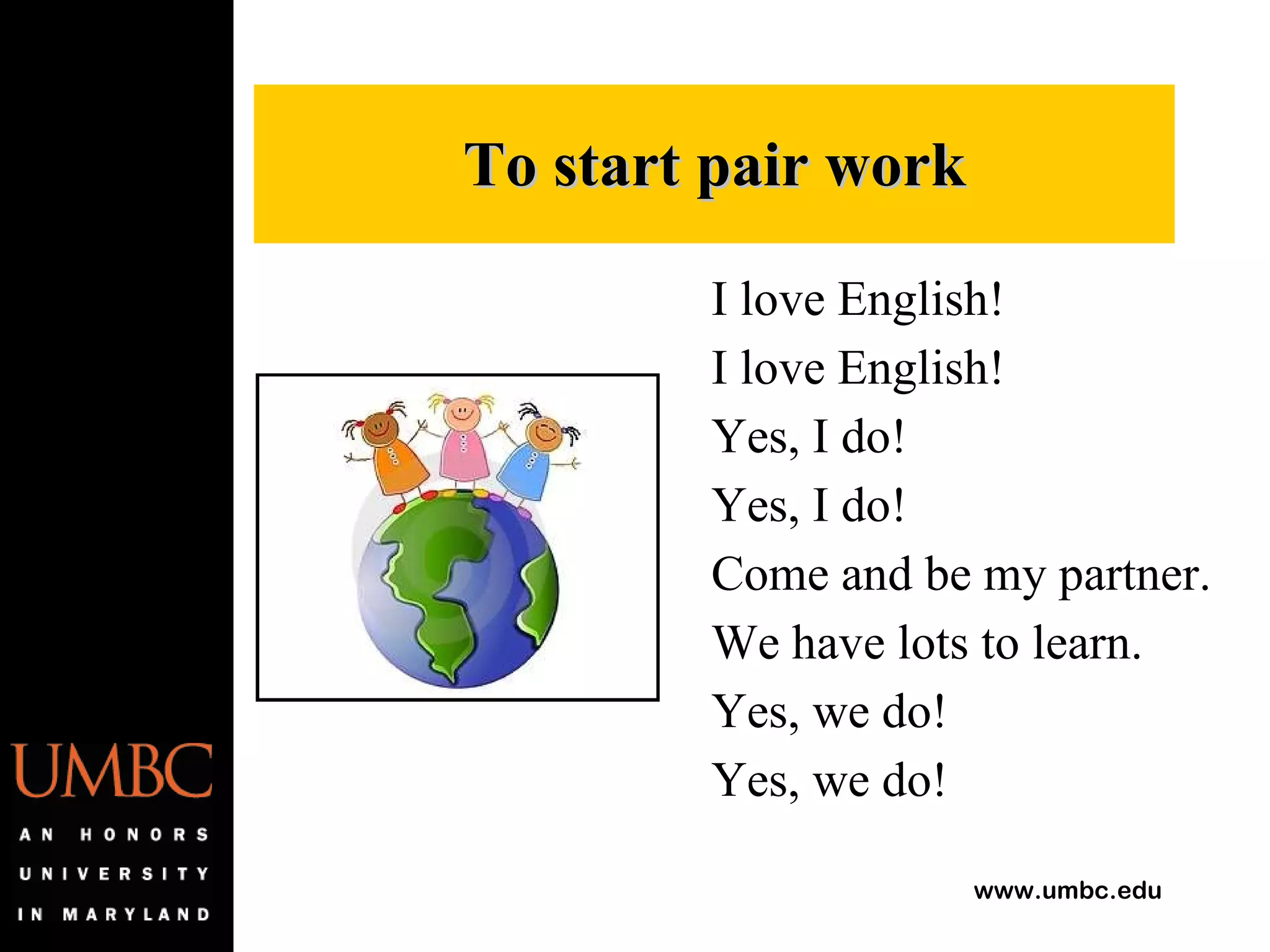 I love English! I love English! Yes, I do! Yes, I do! Come and be my partner. We have lots to learn. Yes, we do! Yes, we do! To start pair work 