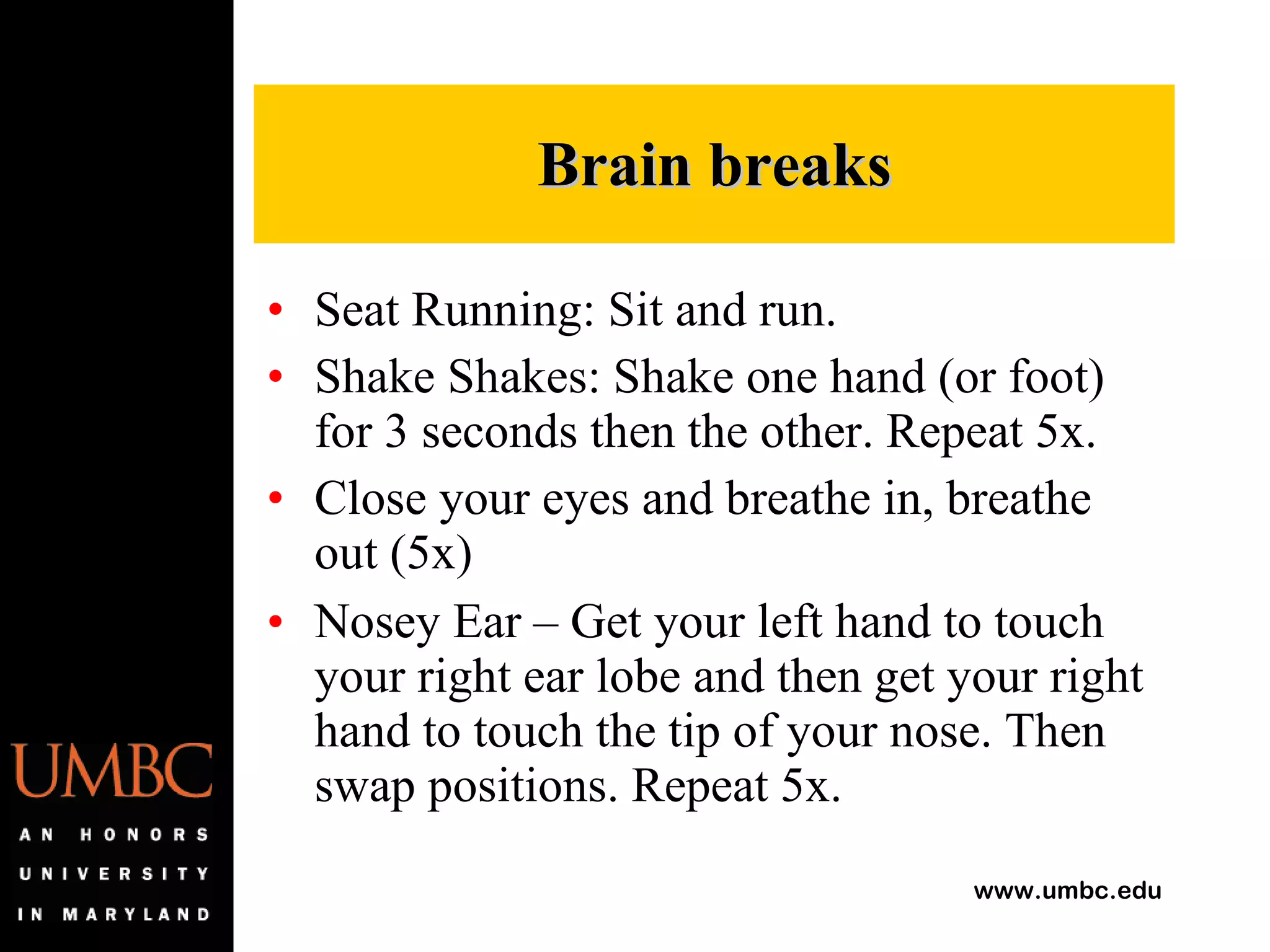 Seat Running: Sit and run. Shake Shakes: Shake one hand (or foot) for 3 seconds then the other. Repeat 5x. Close your eyes and breathe in, breathe out (5x) Nosey Ear – Get your left hand to touch your right ear lobe and then get your right hand to touch the tip of your nose. Then swap positions. Repeat 5x.  Brain breaks 
