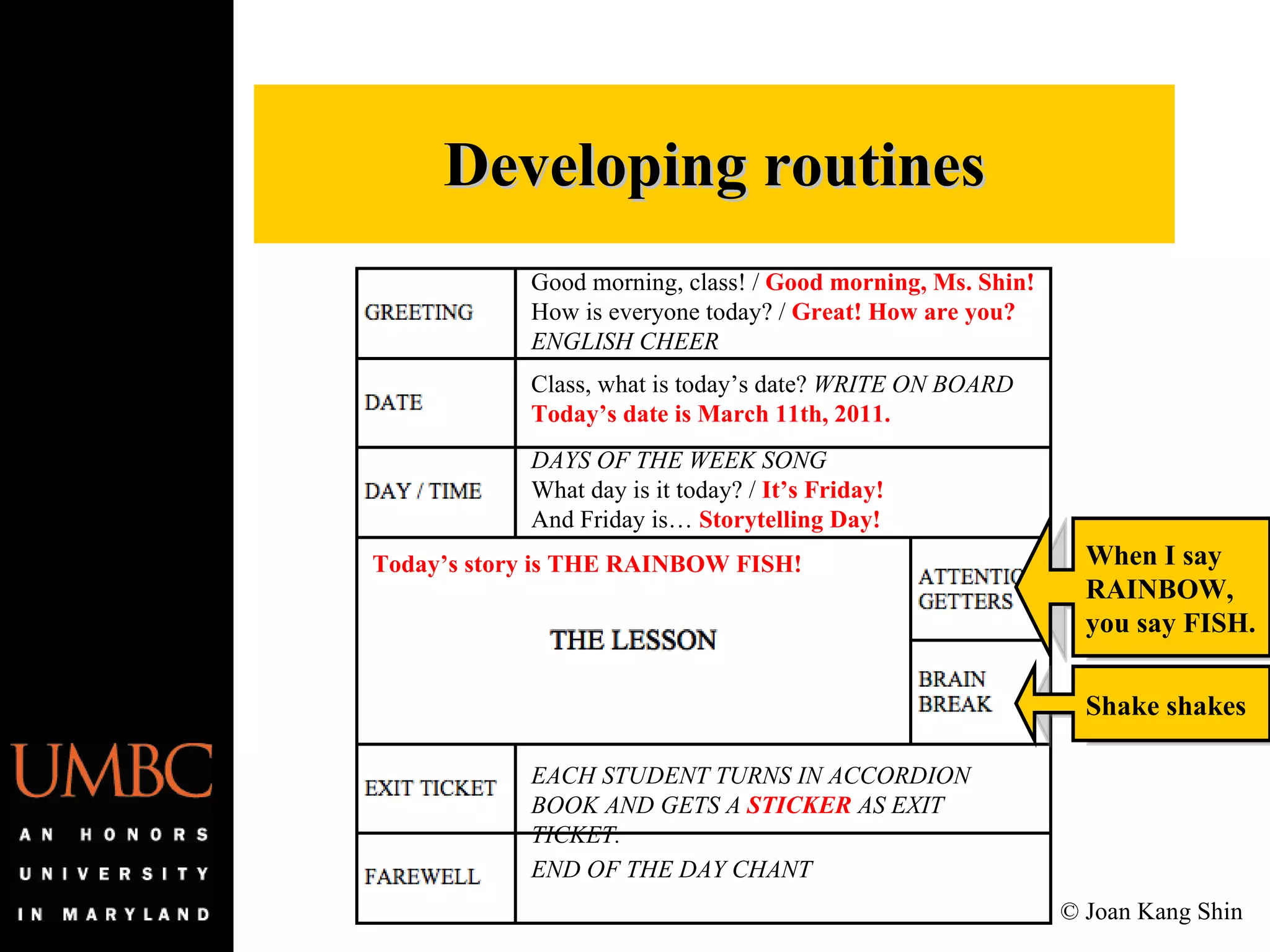 Developing routines Good morning, class! /  Good morning, Ms. Shin! How is everyone today? /  Great! How are you? ENGLISH CHEER Class, what is today’s date?  WRITE ON BOARD Today’s date is March 11th, 2011. DAYS OF THE WEEK SONG What day is it today? /  It’s Friday! And Friday is…  Storytelling Day! When I say RAINBOW, you say FISH. Shake shakes EACH STUDENT TURNS IN ACCORDION BOOK AND GETS A  STICKER  AS EXIT TICKET. END OF THE DAY CHANT Today’s story is THE RAINBOW FISH! © Joan Kang Shin 
