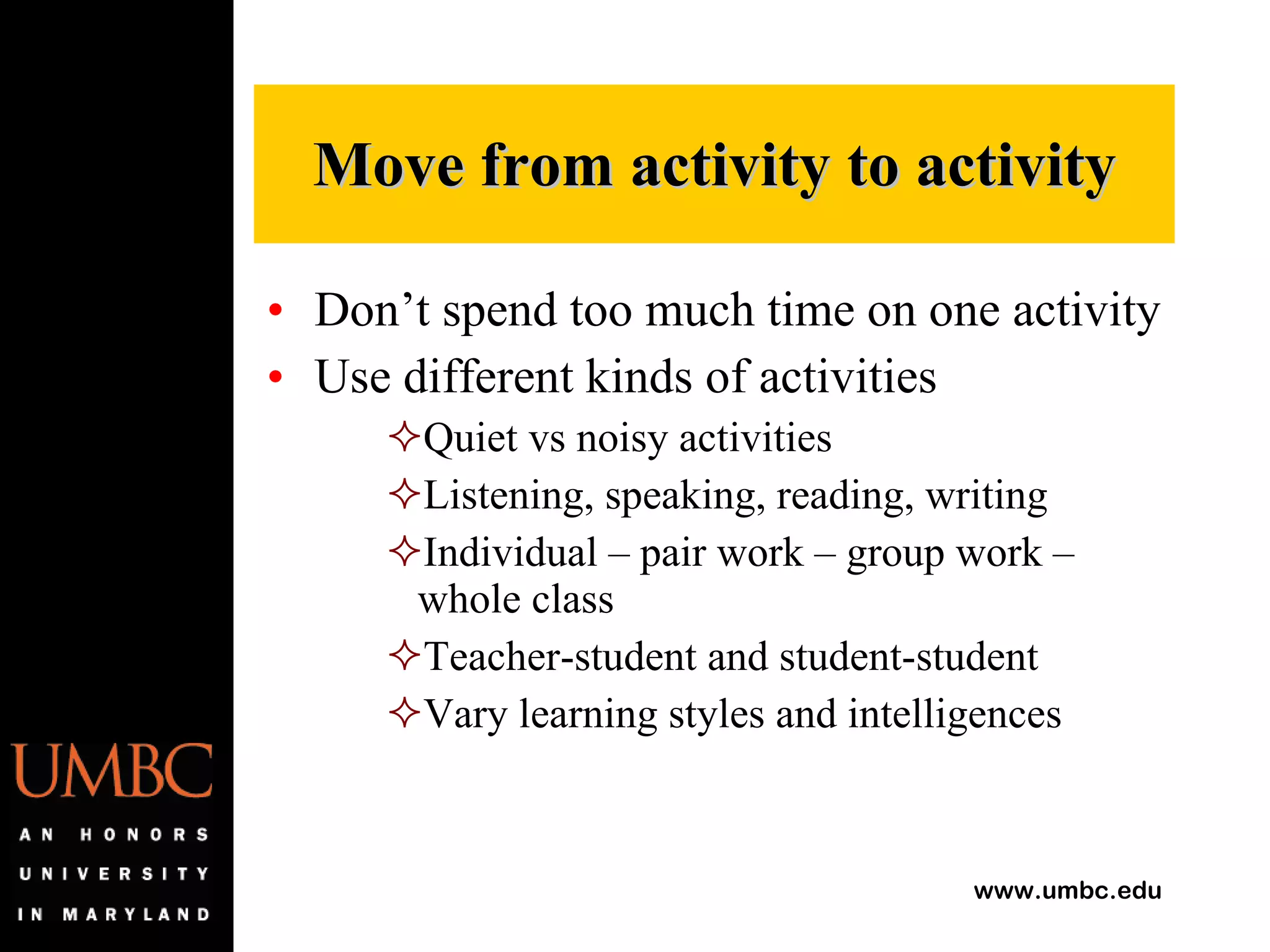 Don’t spend too much time on one activity Use different kinds of activities Quiet vs noisy activities Listening, speaking, reading, writing Individual – pair work – group work – whole class Teacher-student and student-student Vary learning styles and intelligences Move from activity to activity 