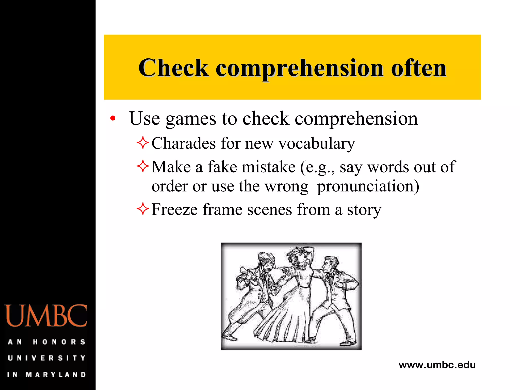 Use games to check comprehension Charades for new vocabulary Make a fake mistake (e.g., say words out of order or use the wrong  pronunciation) Freeze frame scenes from a story Check comprehension often 