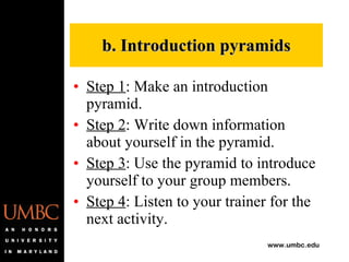 b. Introduction pyramids Step 1 : Make an introduction pyramid. Step 2 : Write down information about yourself in the pyramid. Step 3 : Use the pyramid to introduce yourself to your group members. Step 4 : Listen to your trainer for the next activity. 