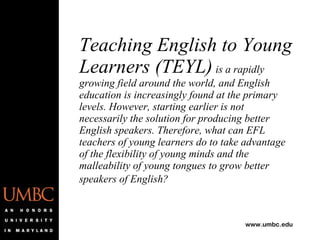 Teaching English to Young Learners (TEYL)   is a rapidly growing field around the world, and English education is increasingly found at the primary levels. However, starting earlier is not necessarily the solution for producing better English speakers. Therefore, what can EFL teachers of young learners do to take advantage of the flexibility of young minds and the malleability of young tongues to grow better speakers of English?   
