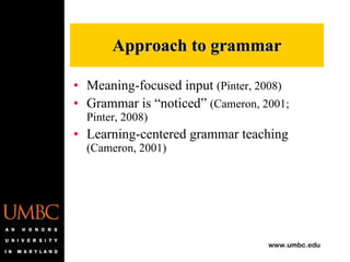 Meaning-focused input  (Pinter, 2008) Grammar is “noticed”  (Cameron, 2001; Pinter, 2008) Learning-centered grammar teaching  (Cameron, 2001) Approach to grammar 