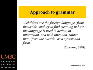 … children see the foreign language ‘from the inside’ and try to find meaning in how the language is used in action, in interaction, and with intention, rather than ‘from the outside’ as a system and form. (Cameron, 2003) Approach to grammar 