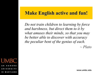 Do not train children to learning by force and harshness, but direct them to it by what amuses their minds, so that you may be better able to discover with accuracy the peculiar bent of the genius of each. ~ Plato Make English active and fun! 