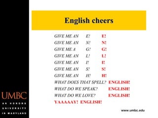 GIVE ME AN E! E! GIVE ME AN N! N! GIVE ME A G! G! GIVE ME AN L! L! GIVE ME AN I! I! GIVE ME AN S! S! GIVE ME AN H! H! WHAT DOES THAT SPELL?  ENGLISH! WHAT DO WE SPEAK?   ENGLISH! WHAT DO WE LOVE?   ENGLISH! YAAAAAY!  ENGLISH! English cheers 