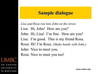 Lisa and Rosa run into John on the street. Lisa: Hi, John!  How are you? John: Hi, Lisa!  I’m fine.  How are you? Lisa: I’m good.  This is my friend Rosa. Rosa: Hi! I’m Rosa.  (Shake hands with John.) John: Nice to meet you. Rosa: Nice to meet you too! Sample dialogue 