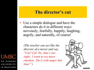 Use a simple dialogue and have the characters do it in different ways:  nervously, fearfully, happily, laughing, angrily, and naturally, of course! The director’s cut (The teacher can act like the director of a movie and say,  “Cut! Cut! No, that’s not right.  I want to see more emotion.  Do it with anger this time!” ) 
