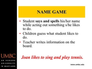 NAME GAME Student  says and spells  his/her name while acting out something s/he likes to do. Children guess what student likes to do. Teacher writes information on the board. Joan likes to sing and play tennis. 