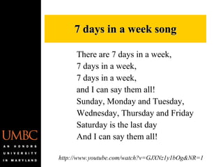7 days in a week song There are 7 days in a week, 7 days in a week,  7 days in a week, and I can say them all! Sunday, Monday and Tuesday,  Wednesday, Thursday and Friday Saturday is the last day And I can say them all!  http://www.youtube.com/watch?v=GJXNz1y1bOg&NR=1 