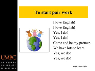 I love English! I love English! Yes, I do! Yes, I do! Come and be my partner. We have lots to learn. Yes, we do! Yes, we do! To start pair work 