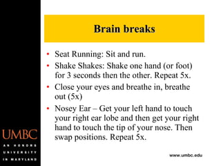 Seat Running: Sit and run. Shake Shakes: Shake one hand (or foot) for 3 seconds then the other. Repeat 5x. Close your eyes and breathe in, breathe out (5x) Nosey Ear – Get your left hand to touch your right ear lobe and then get your right hand to touch the tip of your nose. Then swap positions. Repeat 5x.  Brain breaks 