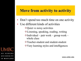 Don’t spend too much time on one activity Use different kinds of activities Quiet vs noisy activities Listening, speaking, reading, writing Individual – pair work – group work – whole class Teacher-student and student-student Vary learning styles and intelligences Move from activity to activity 