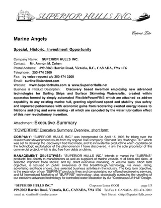 SUPERIOR HULLS INC.


                                                                                         Corporate Letter
Marine Angels

Special, Historic, Investment Opportunity

Company Name: SUPERIOR HULLS INC.
Contact: Mr. Amnon M. Cohen
Postal Address: #99-3063 Harriet Road, Victoria, B.C., CANADA, V9A 1T6
Telephone: 250 474 3200
Fax: by voice request c/o 250 474 3200
Email: surfins@islandnet.com
Website: www.SuperiorHulls.com & www.SuperiorHulls.net
Business & Product Description:    Discovery based invention employing new advanced
technologies for Surfing Ships and Surface Skimming Watercrafts, created within
apparatus formed by simply automated FlexiblePowerFINS which are attached as add-on
capability to any existing marine hull, granting significant speed and stability plus safety
and improved performance with economic gains from recovering exerted energy losses to
frictions and drag and wave making - all which are canceled by the water lubrication effect
of this new revolutionary invention.

Attachment: Executive           Summary
"POWERFINS” Executive Summery Overview, short form:
COMPANY: "SUPERIOR HULLS INC." was incorporated 0n April 15 1996 for taking over the
research and development results from my original R&D company "Orchard Bay Holdings LTD." which
was set to develop the discovery I had had made, and to innovate the product line which capitalize on
the technologic exploitation of the phenomenon I have discovered. -I am the sole proprietor of this
commercial project, which is also free from debts or claims.

MANAGEMENT OBJECTIVES: "SUPERIOR HULLS INC." intends to market the "SURFINS"
products' line directly to manufacturers as well as suppliers of marine vessels of all kinds and sizes, at
selected important trade shows; and by direct executive marketing, of volume sales. Short term
objective, is focused on public awareness of this breakthrough technology, via news, racing,
advertising and trade shows, plus selected business activities in the industry. The long term objective,
is the expansion of our "SURFINS" products lines and computerizing our offered engineering services,
and full International Marketing of "SURFINS" technology; plus strategically continuing the unveiling of
our exclusive advanced technology for controlled water dissection by our "Continuous Lift Hull" Design.

“SUPERIOR HULLS INC.”                           Corporate Letter #IOOI                  page 1/3
#99-3063 Harriet Road, Victoria, B.C., CANADA, V9A 1T6 Tel/Fax #- CANADA -250-474-3200
email at: <surfins@islandnet.com>                        Web Site at: <http://SuperiorHulls.com>
 