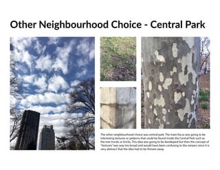 Other Neighbourhood Choice - Central Park
The other neighbourhood choice was central park. The main focus was going to be
interesting textures or patterns that could be found inside the Central Park such as
the tree trunks or bricks. This idea was going to be developed but then the concept of
“textures”was way too broad and would have been confusing to the viewers since it is
very abstract that the idea had to be thrown away.
 