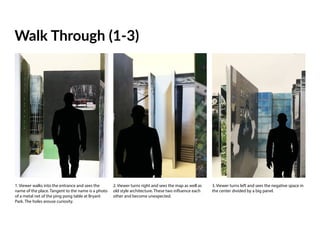 Walk Through (1-3)
1. Viewer walks into the entrance and sees the
name of the place. Tangent to the name is a photo
of a metal net of the ping pong table at Bryant
Park. The holes arouse curiosity.
2. Viewer turns right and sees the map as well as
old style architecture. These two influence each
other and become unexpected.
3. Viewer turns left and sees the negative space in
the center divided by a big panel.
 