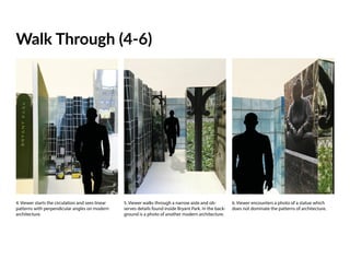 5. Viewer walks through a narrow aisle and ob-
serves details found inside Bryant Park. In the back-
ground is a photo of another modern architecture.
6. Viewer encounters a photo of a statue which
does not dominate the patterns of architecture.
Walk Through (4-6)
4. Viewer starts the circulation and sees linear
patterns with perpendicular angles on modern
architecture.
 