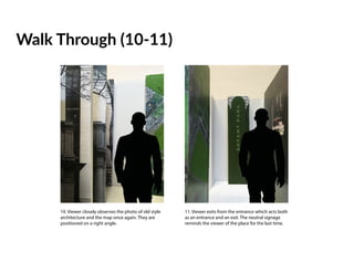 Walk Through (10-11)
10. Viewer closely observes the photo of old style
architecture and the map once again. They are
positioned on a right angle.
11. Viewer exits from the entrance which acts both
as an entrance and an exit. The neutral signage
reminds the viewer of the place for the last time.
 