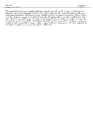 02 March 2016
CD 232.102
My concept for this project was originally including a simple element, such as a slice of pizza, next to every animal
rather than expressing the features of New York within the forms of the animals. I began to think that this idea was
not strong enough and so I started experimenting with different shapes and patterns to complete the forms. This led
me to draw shapes of boroughs of New York, Manhattan, Brooklyn, Queens, Bronx, and Staten Island. I put the most
effort in trying to place the boroughs in the right positions but at the same time making sure that they complete the
essential parts and characters of each individual animal to clearly reveal they are what they are. My style is very easy to
decipher; since the shapes of the boroughs I used are irregular and organic shapes, viewers will either recognize that it
is New York or keep trying to figure out what they are until they do.
Yewon Shin
Paragraph About My Style
 