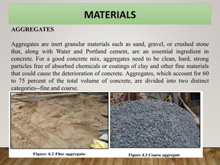 MATERIALS
AGGREGATES
Aggregates are inert granular materials such as sand, gravel, or crushed stone
that, along with Water and Portland cement, are an essential ingredient in
concrete. For a good concrete mix, aggregates need to be clean, hard, strong
particles free of absorbed chemicals or coatings of clay and other fine materials
that could cause the deterioration of concrete. Aggregates, which account for 60
to 75 percent of the total volume of concrete, are divided into two distinct
categories--fine and coarse.
 