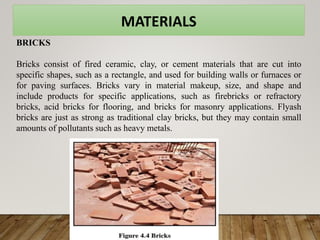 MATERIALS
BRICKS
Bricks consist of fired ceramic, clay, or cement materials that are cut into
specific shapes, such as a rectangle, and used for building walls or furnaces or
for paving surfaces. Bricks vary in material makeup, size, and shape and
include products for specific applications, such as firebricks or refractory
bricks, acid bricks for flooring, and bricks for masonry applications. Flyash
bricks are just as strong as traditional clay bricks, but they may contain small
amounts of pollutants such as heavy metals.
 