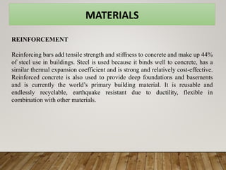 MATERIALS
REINFORCEMENT
Reinforcing bars add tensile strength and stiffness to concrete and make up 44%
of steel use in buildings. Steel is used because it binds well to concrete, has a
similar thermal expansion coefficient and is strong and relatively cost-effective.
Reinforced concrete is also used to provide deep foundations and basements
and is currently the world’s primary building material. It is reusable and
endlessly recyclable, earthquake resistant due to ductility, flexible in
combination with other materials.
 