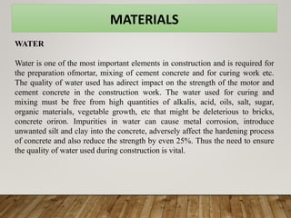 MATERIALS
WATER
Water is one of the most important elements in construction and is required for
the preparation ofmortar, mixing of cement concrete and for curing work etc.
The quality of water used has adirect impact on the strength of the motor and
cement concrete in the construction work. The water used for curing and
mixing must be free from high quantities of alkalis, acid, oils, salt, sugar,
organic materials, vegetable growth, etc that might be deleterious to bricks,
concrete oriron. Impurities in water can cause metal corrosion, introduce
unwanted silt and clay into the concrete, adversely affect the hardening process
of concrete and also reduce the strength by even 25%. Thus the need to ensure
the quality of water used during construction is vital.
 