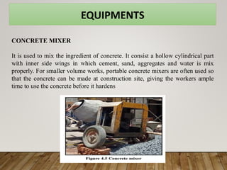 EQUIPMENTS
CONCRETE MIXER
It is used to mix the ingredient of concrete. It consist a hollow cylindrical part
with inner side wings in which cement, sand, aggregates and water is mix
properly. For smaller volume works, portable concrete mixers are often used so
that the concrete can be made at construction site, giving the workers ample
time to use the concrete before it hardens
 