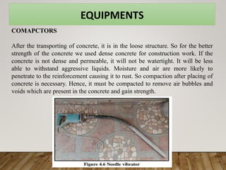 EQUIPMENTS
COMAPCTORS
After the transporting of concrete, it is in the loose structure. So for the better
strength of the concrete we used dense concrete for construction work. If the
concrete is not dense and permeable, it will not be watertight. It will be less
able to withstand aggressive liquids. Moisture and air are more likely to
penetrate to the reinforcement causing it to rust. So compaction after placing of
concrete is necessary. Hence, it must be compacted to remove air bubbles and
voids which are present in the concrete and gain strength.
 
