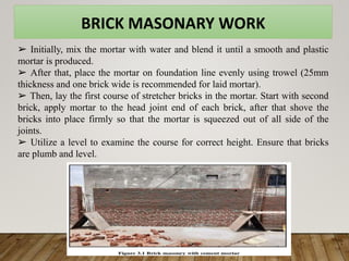 BRICK MASONARY WORK
➢ Initially, mix the mortar with water and blend it until a smooth and plastic
mortar is produced.
➢ After that, place the mortar on foundation line evenly using trowel (25mm
thickness and one brick wide is recommended for laid mortar).
➢ Then, lay the first course of stretcher bricks in the mortar. Start with second
brick, apply mortar to the head joint end of each brick, after that shove the
bricks into place firmly so that the mortar is squeezed out of all side of the
joints.
➢ Utilize a level to examine the course for correct height. Ensure that bricks
are plumb and level.
 