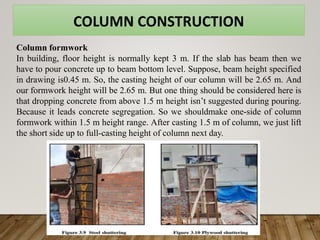 COLUMN CONSTRUCTION
Column formwork
In building, floor height is normally kept 3 m. If the slab has beam then we
have to pour concrete up to beam bottom level. Suppose, beam height specified
in drawing is0.45 m. So, the casting height of our column will be 2.65 m. And
our formwork height will be 2.65 m. But one thing should be considered here is
that dropping concrete from above 1.5 m height isn’t suggested during pouring.
Because it leads concrete segregation. So we shouldmake one-side of column
formwork within 1.5 m height range. After casting 1.5 m of column, we just lift
the short side up to full-casting height of column next day.
 