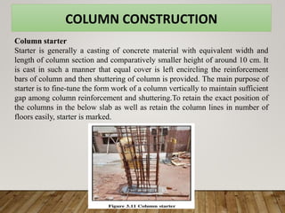 COLUMN CONSTRUCTION
Column starter
Starter is generally a casting of concrete material with equivalent width and
length of column section and comparatively smaller height of around 10 cm. It
is cast in such a manner that equal cover is left encircling the reinforcement
bars of column and then shuttering of column is provided. The main purpose of
starter is to fine-tune the form work of a column vertically to maintain sufficient
gap among column reinforcement and shuttering.To retain the exact position of
the columns in the below slab as well as retain the column lines in number of
floors easily, starter is marked.
 