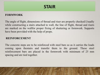 STAIR
FORMWORK
The angle of flight, dimensions of thread and riser are properly checked.Usually
while constructing a stairs attached to wall, the line of flight, thread and risers
are marked on the wallfor proper fixing of shuttering or formwork. Supports
have been provided with the help of props.
REINFORCEMENT
The concrete steps are to be reinforced with steel bars so as it carries the loads
coming upon thestairs and transfer them to the ground. These steel
reinforcement bars are placed in the formwork with minimum of 25 mm
spacing and are tied together.
 