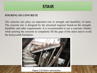 STAIR
POURING OF CONCRETE
The concrete mix plays an important role in strength and durability of stairs.
The concrete mix is designed by the structural engineer based on the strength,
durability and other requirements. It is recommended to use a concrete vibrator
while pouring the concrete to completely fill the gaps of the stairs and to avoid
the honeycomb formation.
 