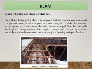 BEAM
Bending, binding and placing of steel bars
For making design of the slab, it is supposed that the concrete contains sound
compressive strength but it is poor in tensile strength. To make the structure
secure against the tensile stress, the steel bars are arranged. Steel bars cut with
the help of cutting machine into required length and stirrups were made
manually and then beams were casted as per given drawing and specifications.
 