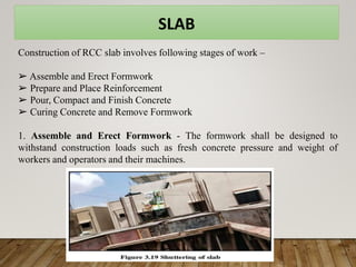 SLAB
Construction of RCC slab involves following stages of work –
➢ Assemble and Erect Formwork
➢ Prepare and Place Reinforcement
➢ Pour, Compact and Finish Concrete
➢ Curing Concrete and Remove Formwork
1. Assemble and Erect Formwork - The formwork shall be designed to
withstand construction loads such as fresh concrete pressure and weight of
workers and operators and their machines.
 