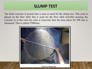 The fresh concrete is poured into a cone as used for the slump test. This cone is
placed on the flow table that is used for the flow table testAfter pouring the
concrete in to the cone the cone is removed, then the time taken for 500 mm is
measured. This is called T500time.
SLUMP TEST
 