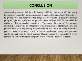 CONCLUSION
As an undergraduate of Gujarat Technological University, we would like to say
this summer internship training program is an excellent opportunity for us to get
to ground level and experience the things that we wouldn’t ever gained through
going straight into a job. We are grateful to our college BMCET and GTU for
giving us this wonderful opportunity. The main objective of the summer
internship is to provide an opportunity to undergraduate to identify, observe and
practice how civil engineering is applicable on real site it isn’t only limited to
get experience on technical practices, but also to observe management practices
and to interact with the field workers. Overall during this internship I got to
learn about various things and aspects, which wouldn’t possible in theory
 